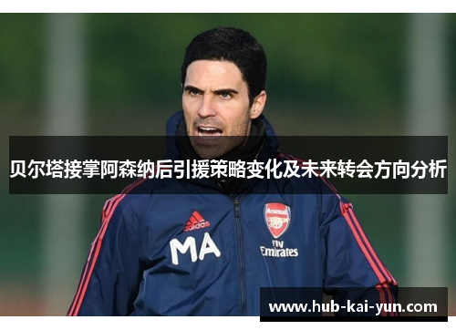 贝尔塔接掌阿森纳后引援策略变化及未来转会方向分析