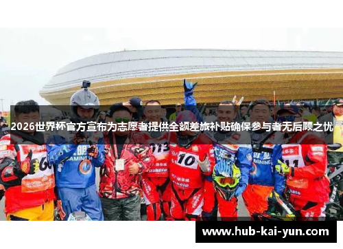 2026世界杯官方宣布为志愿者提供全额差旅补贴确保参与者无后顾之忧